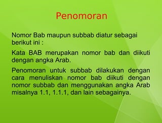 Penomoran

Nomor Bab maupun subbab diatur sebagai
berikut ini :
Kata BAB merupakan nomor bab dan diikuti
dengan angka Arab.
Penomoran untuk subbab dilakukan dengan
cara menuliskan nomor bab diikuti dengan
nomor subbab dan menggunakan angka Arab
misalnya 1.1, 1.1.1, dan lain sebagainya.
 