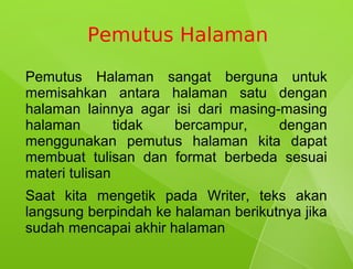 Pemutus Halaman

Pemutus Halaman sangat berguna untuk
memisahkan antara halaman satu dengan
halaman lainnya agar isi dari masing-masing
halaman        tidak bercampur,      dengan
menggunakan pemutus halaman kita dapat
membuat tulisan dan format berbeda sesuai
materi tulisan
Saat kita mengetik pada Writer, teks akan
langsung berpindah ke halaman berikutnya jika
sudah mencapai akhir halaman
 