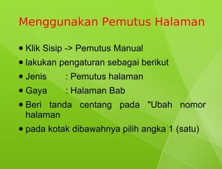 Menggunakan Pemutus Halaman

●   Klik Sisip -> Pemutus Manual
●   lakukan pengaturan sebagai berikut
●   Jenis    : Pemutus halaman
●   Gaya     : Halaman Bab
●   Beri tanda centang pada "Ubah nomor
    halaman
●   pada kotak dibawahnya pilih angka 1 (satu)
 