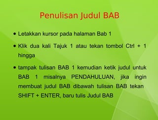 Penulisan Judul BAB

●   Letakkan kursor pada halaman Bab 1

●   Klik dua kali Tajuk 1 atau tekan tombol Ctrl + 1
    hingga

●   tampak tulisan BAB 1 kemudian ketik judul untuk
    BAB 1 misalnya PENDAHULUAN, jika ingin
    membuat judul BAB dibawah tulisan BAB tekan
    SHIFT + ENTER, baru tulis Judul BAB
 