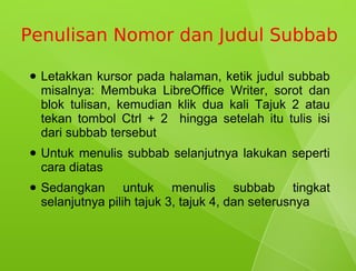 Penulisan Nomor dan Judul Subbab

●   Letakkan kursor pada halaman, ketik judul subbab
    misalnya: Membuka LibreOffice Writer, sorot dan
    blok tulisan, kemudian klik dua kali Tajuk 2 atau
    tekan tombol Ctrl + 2 hingga setelah itu tulis isi
    dari subbab tersebut
●   Untuk menulis subbab selanjutnya lakukan seperti
    cara diatas
●   Sedangkan untuk menulis subbab tingkat
    selanjutnya pilih tajuk 3, tajuk 4, dan seterusnya
 