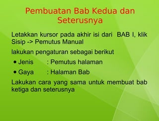 Pembuatan Bab Kedua dan
            Seterusnya
Letakkan kursor pada akhir isi dari BAB I, klik
Sisip -> Pemutus Manual
lakukan pengaturan sebagai berikut
●   Jenis   : Pemutus halaman
●   Gaya    : Halaman Bab
Lakukan cara yang sama untuk membuat bab
ketiga dan seterusnya
 