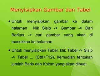Menyisipkan Gambar dan Tabel

●   Untuk   menyisipkan    gambar    ke   dalam
    halaman    klik Sisip -> Gambar -> Dari
    Berkas -> cari gambar yang akan di
    masukkan ke halaman
●   Untuk menyisipkan Tabel, klik Tabel -> Sisip
    -> Tabel ... (Ctrl+F12), kemudian tentukan
    jumlah Baris dan Kolom yang akan dibuat
 