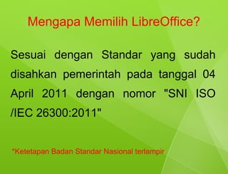 Mengapa Memilih LibreOffice?

Sesuai dengan Standar yang sudah
disahkan pemerintah pada tanggal 04
April 2011 dengan nomor "SNI ISO
/IEC 26300:2011"


*Ketetapan Badan Standar Nasional terlampir
 
