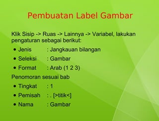 Pembuatan Label Gambar

Klik Sisip -> Ruas -> Lainnya -> Variabel, lakukan
pengaturan sebagai berikut:
●   Jenis     : Jangkauan bilangan
●   Seleksi   : Gambar
●   Format    : Arab (1 2 3)
Penomoran sesuai bab
●   Tingkat   :1
●   Pemisah   : . [>titik<]
●   Nama      : Gambar
 