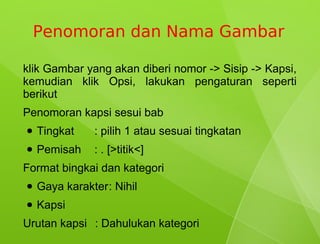 Penomoran dan Nama Gambar

klik Gambar yang akan diberi nomor -> Sisip -> Kapsi,
kemudian klik Opsi, lakukan pengaturan seperti
berikut
Penomoran kapsi sesui bab
●   Tingkat    : pilih 1 atau sesuai tingkatan
●   Pemisah    : . [>titik<]
Format bingkai dan kategori
●   Gaya karakter: Nihil
●   Kapsi
Urutan kapsi : Dahulukan kategori
 