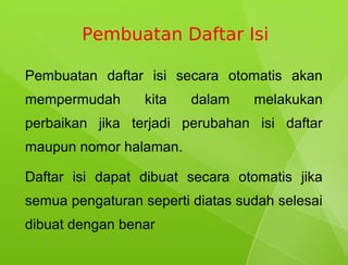 Pembuatan Daftar Isi

Pembuatan daftar isi secara otomatis akan
mempermudah       kita   dalam    melakukan
perbaikan jika terjadi perubahan isi daftar
maupun nomor halaman.

Daftar isi dapat dibuat secara otomatis jika
semua pengaturan seperti diatas sudah selesai
dibuat dengan benar
 