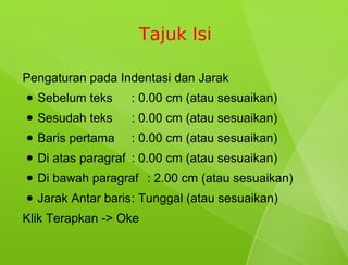 Tajuk Isi

Pengaturan pada Indentasi dan Jarak
●   Sebelum teks    : 0.00 cm (atau sesuaikan)
●   Sesudah teks    : 0.00 cm (atau sesuaikan)
●   Baris pertama   : 0.00 cm (atau sesuaikan)
●   Di atas paragraf : 0.00 cm (atau sesuaikan)
●   Di bawah paragraf : 2.00 cm (atau sesuaikan)
●   Jarak Antar baris: Tunggal (atau sesuaikan)
Klik Terapkan -> Oke
 