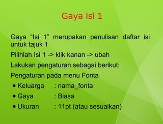 Gaya Isi 1

Gaya “Isi 1” merupakan penulisan daftar isi
untuk tajuk 1
Pilihlah Isi 1 -> klik kanan -> ubah
Lakukan pengaturan sebagai berikut:
Pengaturan pada menu Fonta
●   Keluarga   : nama_fonta
●   Gaya       : Biasa
●   Ukuran     : 11pt (atau sesuaikan)
 