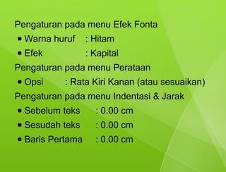 Pengaturan pada menu Efek Fonta
●   Warna huruf     : Hitam
●   Efek            : Kapital
Pengaturan pada menu Perataan
●   Opsi     : Rata Kiri Kanan (atau sesuaikan)
Pengaturan pada menu Indentasi & Jarak
●   Sebelum teks      : 0.00 cm
●   Sesudah teks      : 0.00 cm
●   Baris Pertama     : 0.00 cm
 