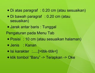 ●   Di atas paragraf : 0.20 cm (atau sesuaikan)
●   Di bawah paragraf : 0.20 cm (atau
    sesuaikan)
●   Jarak antar baris : Tunggal
Pengaturan pada Menu Tab
●   Posisi : 10 cm (atau sesuaikan halaman)
●   Jenis : Kanan
●   Isi karakter :.....[>titik-titik<]
●   klik tombol “Baru” -> Terapkan -> Oke
 
