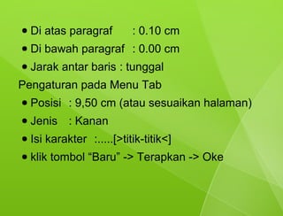 ●   Di atas paragraf        : 0.10 cm
●   Di bawah paragraf : 0.00 cm
●   Jarak antar baris : tunggal
Pengaturan pada Menu Tab
●   Posisi : 9,50 cm (atau sesuaikan halaman)
●   Jenis : Kanan
●   Isi karakter :.....[>titik-titik<]
●   klik tombol “Baru” -> Terapkan -> Oke
 