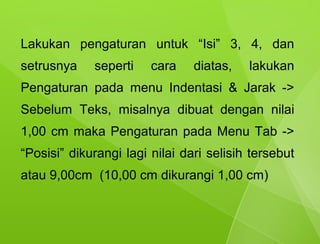 Lakukan pengaturan untuk “Isi” 3, 4, dan
setrusnya    seperti    cara    diatas,   lakukan
Pengaturan pada menu Indentasi & Jarak ->
Sebelum Teks, misalnya dibuat dengan nilai
1,00 cm maka Pengaturan pada Menu Tab ->
“Posisi” dikurangi lagi nilai dari selisih tersebut
atau 9,00cm (10,00 cm dikurangi 1,00 cm)
 