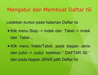 Mengatur dan Membuat Daftar ISi

Letakkan kursor pada halaman Daftar Isi
●   Klik menu Sisip -> Indek dan Tabel -> Indek
    dan Tabel...
●   Klik menu Indek/Tabel, pada bagian Jenis
    dan judul -> Judul ketikkan “ DAFTAR ISI ”
    dan pada bagian JENIS pilih Daftar Isi
 