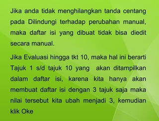 Jika anda tidak menghilangkan tanda centang
pada Dilindungi terhadap perubahan manual,
maka daftar isi yang dibuat tidak bisa diedit
secara manual.

Jika Evaluasi hingga tkt 10, maka hal ini berarti
Tajuk 1 s/d tajuk 10 yang     akan ditampilkan
dalam daftar isi, karena kita hanya akan
membuat daftar isi dengan 3 tajuk saja maka
nilai tersebut kita ubah menjadi 3, kemudian
klik Oke
 