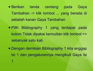 ●   Berikan   tanda       centang   pada   Gaya
    Tambahan -> klik tombol ... yang berada di
    sebelah kanan Gaya Tambahan
●   Pilih Bibliography 1 yang terdapat pada
    kolom Tidak dipakai kemudian klik tombol >>
    sebanyak satu kali.
●   Dengan demikian Bibliography 1 kita anggap
    Isi 1 dan pengaturannya mengikuti Gaya Isi
    1
 