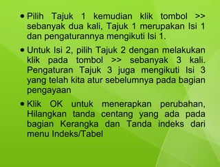 ●   Pilih Tajuk 1 kemudian klik tombol >>
    sebanyak dua kali, Tajuk 1 merupakan Isi 1
    dan pengaturannya mengikuti Isi 1.
●   Untuk Isi 2, pilih Tajuk 2 dengan melakukan
    klik pada tombol >> sebanyak 3 kali.
    Pengaturan Tajuk 3 juga mengikuti Isi 3
    yang telah kita atur sebelumnya pada bagian
    pengayaan
●   Klik OK untuk menerapkan perubahan,
    Hilangkan tanda centang yang ada pada
    bagian Kerangka dan Tanda indeks dari
    menu Indeks/Tabel
 