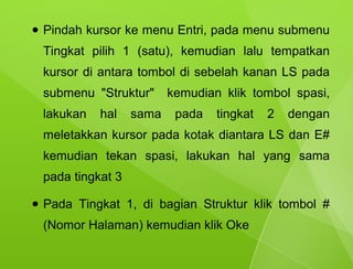 ●   Pindah kursor ke menu Entri, pada menu submenu
    Tingkat pilih 1 (satu), kemudian lalu tempatkan
    kursor di antara tombol di sebelah kanan LS pada
    submenu "Struktur"      kemudian klik tombol spasi,
    lakukan   hal    sama    pada   tingkat   2   dengan
    meletakkan kursor pada kotak diantara LS dan E#
    kemudian tekan spasi, lakukan hal yang sama
    pada tingkat 3

●   Pada Tingkat 1, di bagian Struktur klik tombol #
    (Nomor Halaman) kemudian klik Oke
 