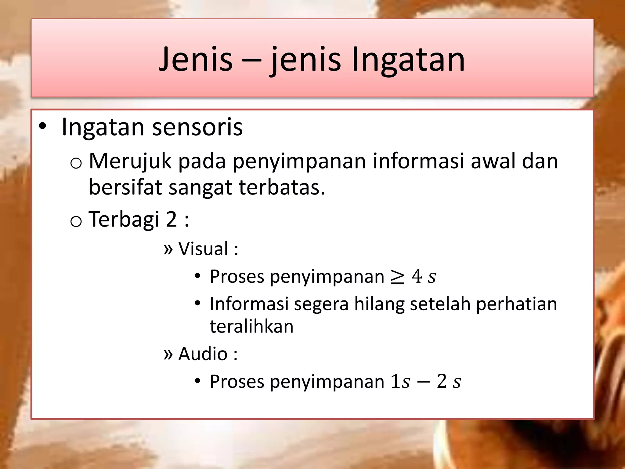 Jenis – jenis Ingatan
• Ingatan sensoris
o Merujuk pada penyimpanan informasi awal dan
bersifat sangat terbatas.
o Terbagi 2 :
» Visual :
• Proses penyimpanan ≥ 4 𝑠
• Informasi segera hilang setelah perhatian
teralihkan
» Audio :
• Proses penyimpanan 1𝑠 − 2 𝑠
 
