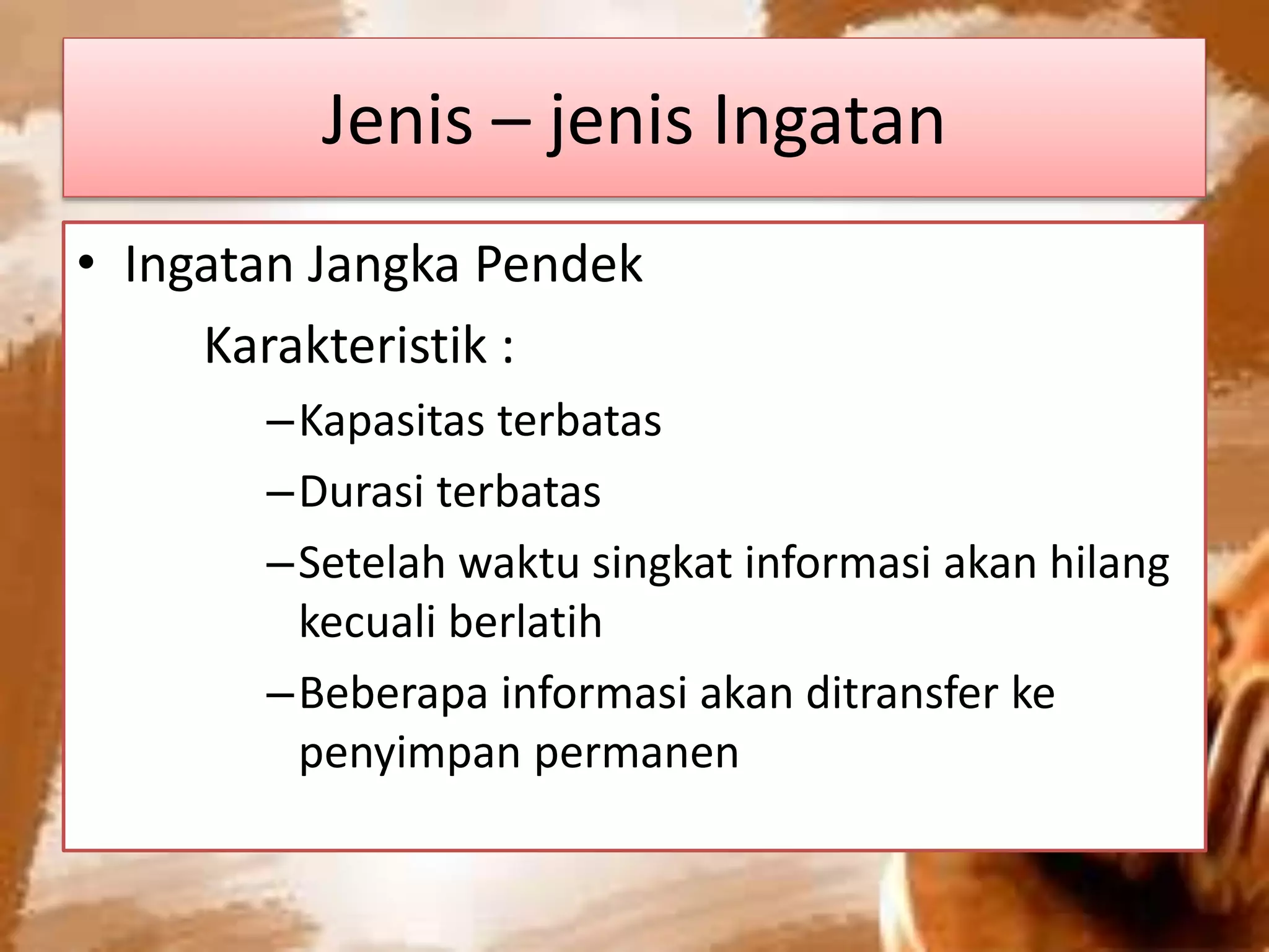 Jenis – jenis Ingatan
• Ingatan Jangka Pendek
Karakteristik :
–Kapasitas terbatas
–Durasi terbatas
–Setelah waktu singkat informasi akan hilang
kecuali berlatih
–Beberapa informasi akan ditransfer ke
penyimpan permanen
 