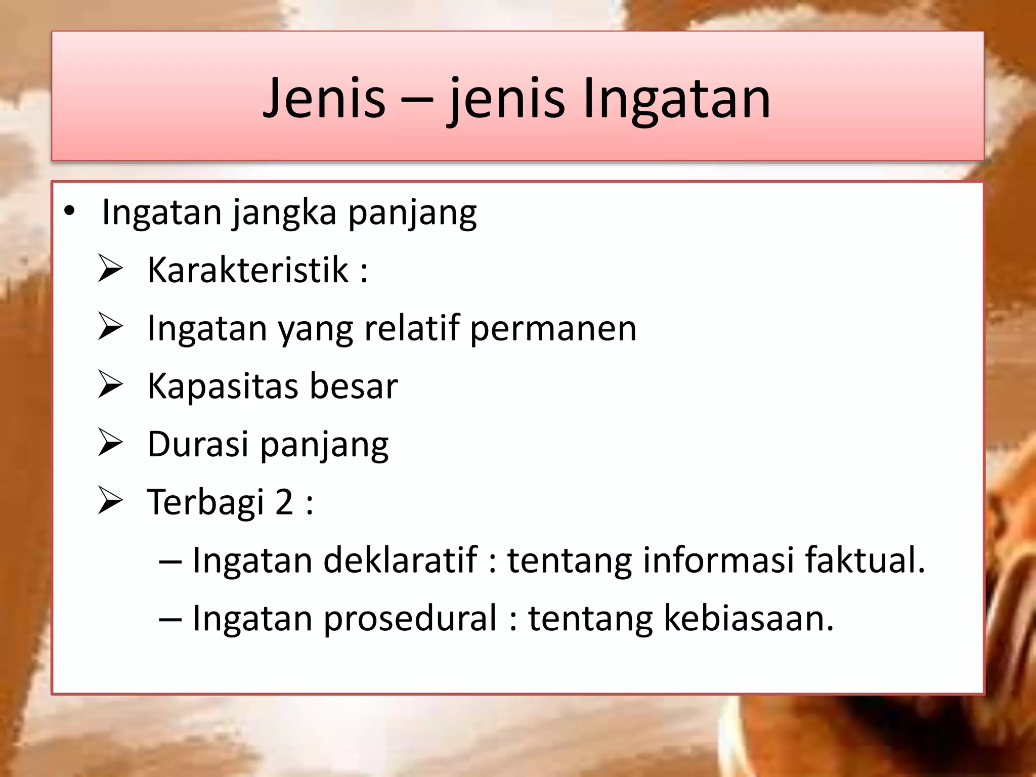 Jenis – jenis Ingatan
• Ingatan jangka panjang
 Karakteristik :
 Ingatan yang relatif permanen
 Kapasitas besar
 Durasi panjang
 Terbagi 2 :
– Ingatan deklaratif : tentang informasi faktual.
– Ingatan prosedural : tentang kebiasaan.
 