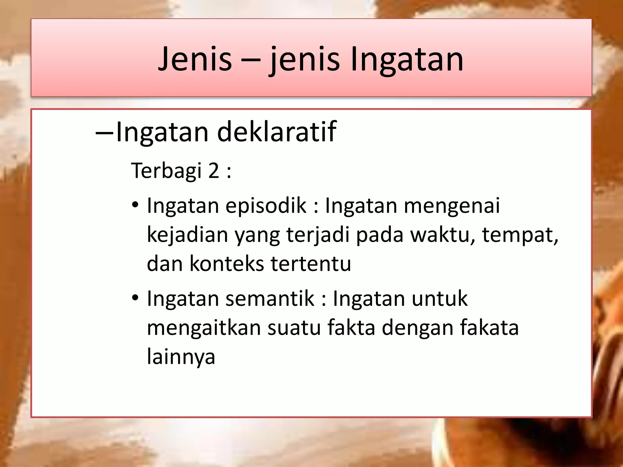 Jenis – jenis Ingatan
–Ingatan deklaratif
Terbagi 2 :
• Ingatan episodik : Ingatan mengenai
kejadian yang terjadi pada waktu, tempat,
dan konteks tertentu
• Ingatan semantik : Ingatan untuk
mengaitkan suatu fakta dengan fakata
lainnya
 