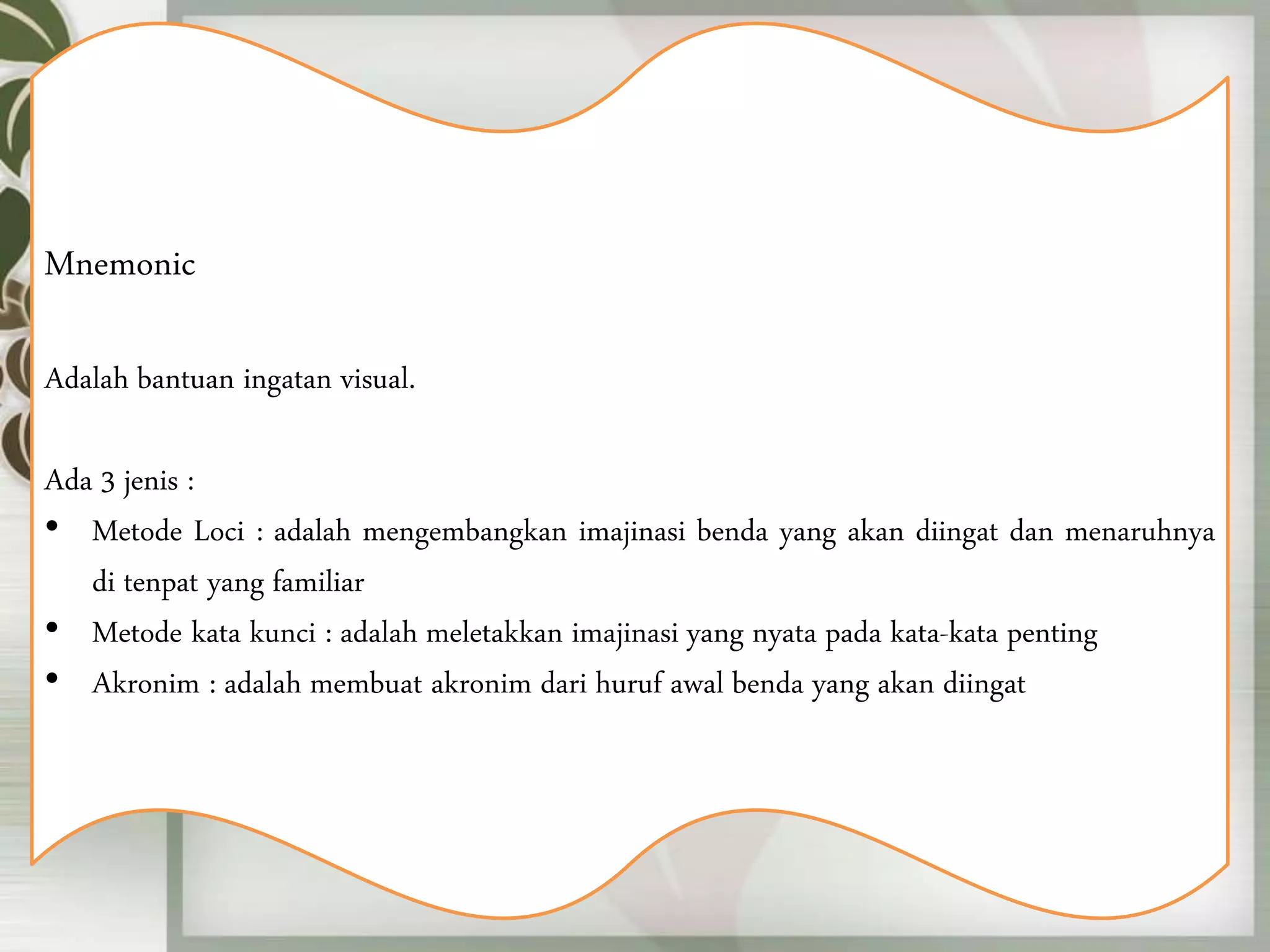 Mnemonic
Adalah bantuan ingatan visual.
Ada 3 jenis :
• Metode Loci : adalah mengembangkan imajinasi benda yang akan diingat dan menaruhnya
di tenpat yang familiar
• Metode kata kunci : adalah meletakkan imajinasi yang nyata pada kata-kata penting
• Akronim : adalah membuat akronim dari huruf awal benda yang akan diingat
 