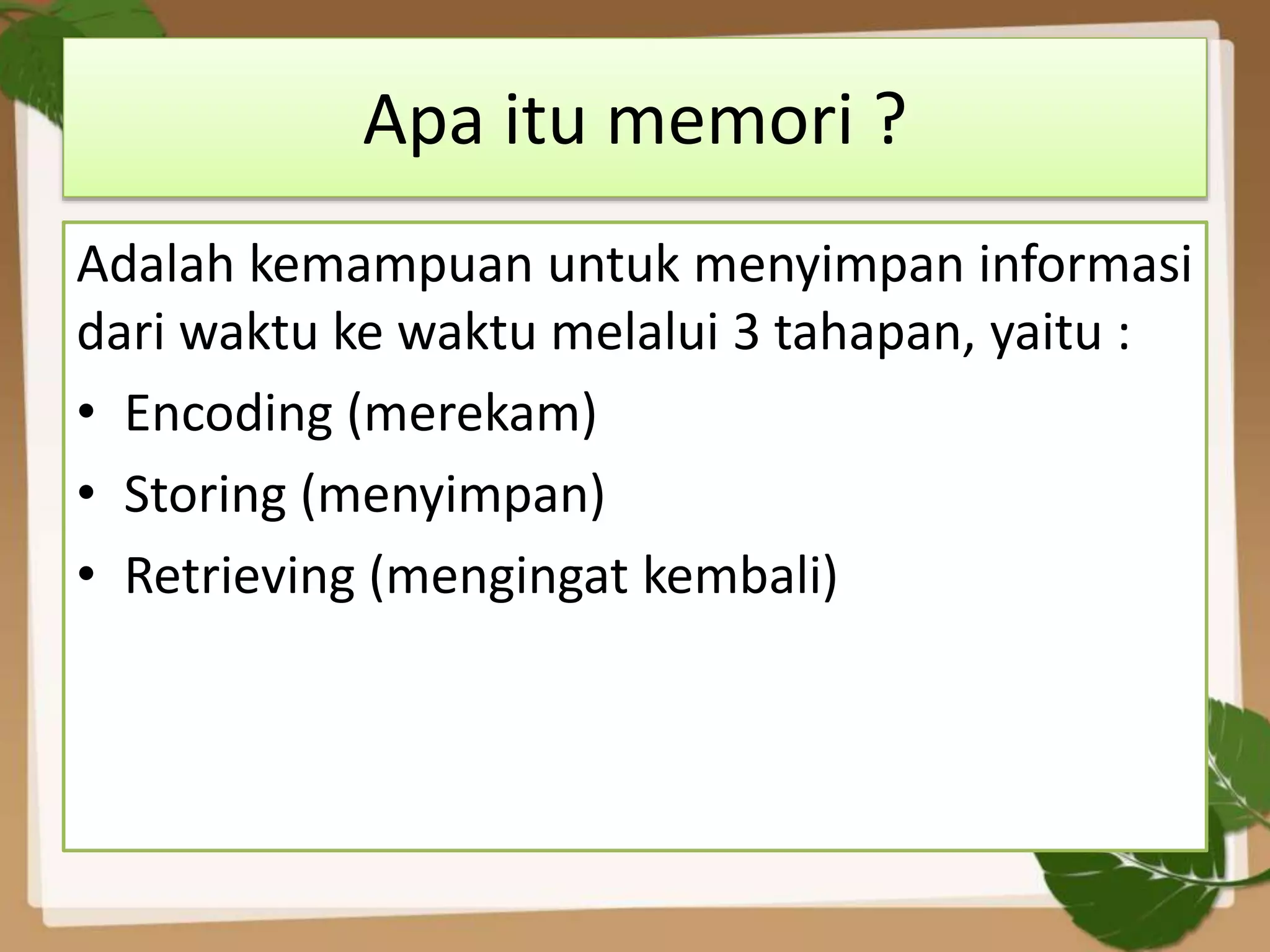 Apa itu memori ?
Adalah kemampuan untuk menyimpan informasi
dari waktu ke waktu melalui 3 tahapan, yaitu :
• Encoding (merekam)
• Storing (menyimpan)
• Retrieving (mengingat kembali)
 