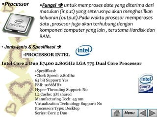 •Processor

•Fungsi  untuk memproses data yang diterima dari
masukan (input) yang seterusnya akan menghasilkan
keluaran (output).Pada waktu prosesor memperoses
data ,prosesor juga akan terhubung dengan
komponen computer yang lain , terutama Hardisk dan
RAM.

• Jenis-jenis & Spesifikasi 
•PROCESSOR INTEL
Intel Core 2 Duo E7400 2.80GHz LGA 775 Dual Core Processor
•Spesifikasi:
•Clock Speed: 2.80Ghz
64 bit Support: Yes
FSB: 1066MHz
Hyper-Threading Support: No
L2 Cache: 3M shared
Manufacturing Tech: 45 nm
Virtualization Technology Support: No
Processors Type: Desktop
Series: Core 2 Duo

Menu

 