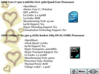 Intel Core i7 920 2.66GHz LGA 1366 Quad Core Processor
•Spesifikasi:
•Series: Core i7 / Nehalem
QPI: 4.8GT/s
L2 Cache: 4 x 256KB
L3 Cache: 8MB
Manufacturing Tech: 45 nm
64 bit Support: Yes
Hyper-Threading Support: Yes
Virtualization Technology Support: Yes
AMD Athlon II X2 550 3.1GHz Socket AM3 DUAL CORE Processor
•Spesifikasi:
•Clock Speed: 3.1Ghz
64 bit Support: Yes
Hyper Transports: 4000MHz
Hyper-Transport Support: Yes
L2 Cache: 2 x 512KB
Manufacturing Tech: 45nm
Processors Type: Desktop
Thermal Power: 80W
Voltage: 0.85V - 1.425V

Menu

 