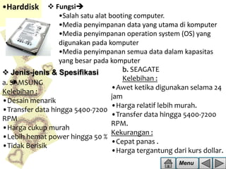 •Harddisk  Fungsi
•Salah satu alat booting computer.
•Media penyimpanan data yang utama di komputer
•Media penyimpanan operation system (OS) yang
digunakan pada komputer
•Media penyimpanan semua data dalam kapasitas
yang besar pada komputer
b. SEAGATE
 Jenis-jenis & Spesifikasi
Kelebihan :

a. SAMSUNG
•Awet ketika digunakan selama 24
Kelebihan :
jam
•Desain menarik
•Harga relatif lebih murah.
•Transfer data hingga 5400-7200
•Transfer data hingga 5400-7200
RPM
RPM.
•Harga cukup murah
Kekurangan :
•Lebih hemat power hingga 50 %
•Cepat panas .
•Tidak Berisik
•Harga tergantung dari kurs dollar.
Menu

 