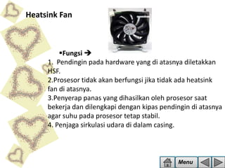 Heatsink Fan

Fungsi 
1. Pendingin pada hardware yang di atasnya diletakkan
HSF.
2.Prosesor tidak akan berfungsi jika tidak ada heatsink
fan di atasnya.
3.Penyerap panas yang dihasilkan oleh prosesor saat
bekerja dan dilengkapi dengan kipas pendingin di atasnya
agar suhu pada prosesor tetap stabil.
4. Penjaga sirkulasi udara di dalam casing.

Menu

 