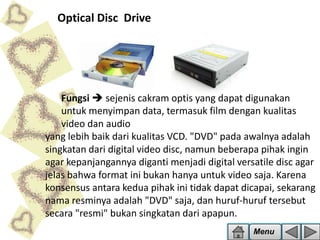 Optical Disc Drive

Fungsi  sejenis cakram optis yang dapat digunakan
untuk menyimpan data, termasuk film dengan kualitas
video dan audio
yang lebih baik dari kualitas VCD. "DVD" pada awalnya adalah
singkatan dari digital video disc, namun beberapa pihak ingin
agar kepanjangannya diganti menjadi digital versatile disc agar
jelas bahwa format ini bukan hanya untuk video saja. Karena
konsensus antara kedua pihak ini tidak dapat dicapai, sekarang
nama resminya adalah "DVD" saja, dan huruf-huruf tersebut
secara "resmi" bukan singkatan dari apapun.
Menu

 
