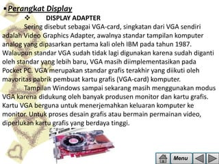 •Perangkat Display

DISPLAY ADAPTER
Sering disebut sebagai VGA-card, singkatan dari VGA sendiri
adalah Video Graphics Adapter, awalnya standar tampilan komputer
analog yang dipasarkan pertama kali oleh IBM pada tahun 1987.
Walaupun standar VGA sudah tidak lagi digunakan karena sudah diganti
oleh standar yang lebih baru, VGA masih diimplementasikan pada
Pocket PC. VGA merupakan standar grafis terakhir yang diikuti oleh
mayoritas pabrik pembuat kartu grafis (VGA-card) komputer.
Tampilan Windows sampai sekarang masih menggunakan modus
VGA karena didukung oleh banyak produsen monitor dan kartu grafis.
Kartu VGA berguna untuk menerjemahkan keluaran komputer ke
monitor. Untuk proses desain grafis atau bermain permainan video,
diperlukan kartu grafis yang berdaya tinggi.

Menu

 
