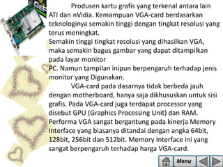 Produsen kartu grafis yang terkenal antara lain
ATI dan nVidia. Kemampuan VGA-card berdasarkan
teknologinya semakin tinggi dengan tingkat resolusi yang
terus meningkat.
Semakin tinggi tingkat resolusi yang dihasilkan VGA,
maka semakin bagus gambar yang dapat ditampilkan
pada layar monitor
PC. Namun tampilan inipun berpengaruh terhadap jenis
monitor yang Digunakan.
VGA-card pada dasarnya tidak berbeda jauh
dengan motherboard, hanya saja dikhususkan untuk sisi
grafis. Pada VGA-card juga terdapat processor yang
disebut GPU (Graphics Processing Unit) dan RAM.
Performa VGA sangat bergantung pada kinerja Memory
Interface yang biasanya ditandai dengan angka 64bit,
128bit, 256bit dan 512bit. Memory Interface ini yang
sangat berpengaruh terhadap harga VGA-card.
Menu

 