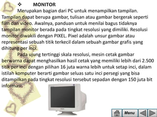 
MONITOR
Merupakan bagian dari PC untuk menampilkan tampilan.
Tampilan dapat berupa gambar, tulisan atau gambar bergerak seperti
film dan video. Awalnya, panduan untuk menilai bagus tidaknya
tampilan monitor berada pada tingkat resolusi yang dimiliki. Resolusi
monitor diwakili dengan PIXEL. Pixel adalah unsur gambar atau
representasi sebuah titik terkecil dalam sebuah gambar grafis yang
dihitung per inci.
Pada ujung tertinggi skala resolusi, mesin cetak gambar
berwarna dapat menghasilkan hasil cetak yang memiliki lebih dari 2.500
titik per inci dengan pilihan 16 juta warna lebih untuk setap inci, dalam
istilah komputer berarti gambar seluas satu inci persegi yang bisa
ditampilkan pada tingkat resolusi tersebut sepadan dengan 150 juta bit
informasi.

Menu

 