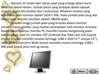 Monitor PC terdiri dari ribuan pixel yang terbagi dalam barisbaris dan kolom-kolom. Jumlah piksel yang terdapat dalam sebuah
monitor dapat kita ketahui dari resolusinya. Misalkan resolusi yang
disediakan oleh monitor adalah 1024 x 768, maka jumlah pixel yang ada
dalam layar monitor tersebut adalah 786432 pixel.
Semakin tinggi jumlah pixel yang tersedia dalam monitor,
semakin tajam gambar yang mampu ditampilkan oleh monitor tersebut.
Dalam spesifikasinya, monitor PC memiliki resolusi bergantung pada
teknologinya. Saat ini, monitor CRT (Cathode Ray Tube) dan LCD (Liquid
Crystal Display) memiliki resolusi tertinggi 1280 x 1024 (17” sampai 22”),
sedangkan untuk jenis Wide Screen memiliki resolusi tertinggi 1280 x
900 pixel (untuk jenis inch yg sama).

Menu

 