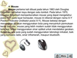  Mouse
Mouse pertama kali dibuat pada tahun 1963 oleh Douglas
Engelbart berbahan kayu dengan satu tombol. Pada tahun 1970,
Douglas Engelbart memperkenalkan mouse yang dapat mengetahui
posisi X-Y pada layar komputer, mouse ini dikenal dengan nama X-Y
Position Indicator (indikator posisi X-Y). Mouse bekerja dengan
menangkap gerakan menggunakan bola yang menyentuh permukaan
keras dan rata. mouse yang lebih modern sudah tidak menggunakan
bola lagi, tetapi menggunakan sinar optikal untuk mendeteksi gerakan.
Selain itu, ada pula yang sudah menggunakan teknologi nirkabel, baik
yang berbasis radio, sinar inframerah, maupun bluetooth.

Menu

 