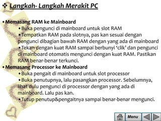  Langkah- Langkah Merakit PC
•Memasang RAM ke Mainboard
•Buka pengunci di mainboard untuk slot RAM
•Tempatkan RAM pada slotnya, pas kan sesuai dengan
pengunci dibagian bawah RAM dengan yang ada di mainboard
•Tekan dengan kuat RAM sampai berbunyi ‘clik’ dan pengunci
di mainboard otomatis mengunci dengan kuat RAM. Pastikan
RAM benar-benar terkunci.
•Memasang Processor ke Mainboard
•Buka pengait di mainboard untuk slot processor
•Buka penutupnya, lalu pasangkan processor. Sebelumnya,
lihat dulu pengunci di processor dengan yang ada di
mainboard. Lalu pas kan.
•Tutup penutup&pengaitnya sampai benar-benar mengunci.
Menu

 