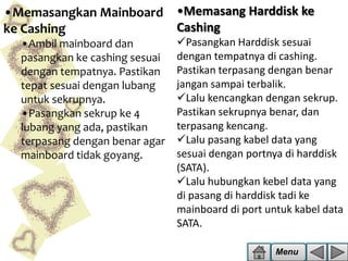 •Memasangkan Mainboard •Memasang Harddisk ke
Cashing
ke Cashing
•Ambil mainboard dan
pasangkan ke cashing sesuai
dengan tempatnya. Pastikan
tepat sesuai dengan lubang
untuk sekrupnya.
•Pasangkan sekrup ke 4
lubang yang ada, pastikan
terpasang dengan benar agar
mainboard tidak goyang.

Pasangkan Harddisk sesuai
dengan tempatnya di cashing.
Pastikan terpasang dengan benar
jangan sampai terbalik.
Lalu kencangkan dengan sekrup.
Pastikan sekrupnya benar, dan
terpasang kencang.
Lalu pasang kabel data yang
sesuai dengan portnya di harddisk
(SATA).
Lalu hubungkan kebel data yang
di pasang di harddisk tadi ke
mainboard di port untuk kabel data
SATA.
Menu

 