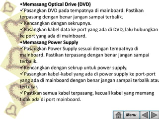 •Memasang Optical Drive (DVD)
Pasangkan DVD pada tempatnya di mainboard. Pastikan
terpasang dengan benar jangan sampai terbalik.
Kencangkan dengan sekrupnya.
Pasangkan kabel data ke port yang ada di DVD, lalu hubungkan
ke port yang ada di mainboard.
•Memasang Power Supply
Pasangkan Power Supply sesuai dengan tempatnya di
mainboard. Pastikan terpasang dengan benar jangan sampai
terbalik.
Kencangkan dengan sekrup untuk power supply.
Pasangkan kabel-kabel yang ada di power supply ke port-port
yang ada di mainboard dengan benar jangan sampai terbalik atau
tertukar.
Pastikan semua kabel terpasang, kecuali kabel yang memang
tidak ada di port mainboard.
Menu

 