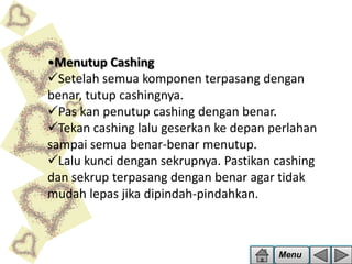 •Menutup Cashing
Setelah semua komponen terpasang dengan
benar, tutup cashingnya.
Pas kan penutup cashing dengan benar.
Tekan cashing lalu geserkan ke depan perlahan
sampai semua benar-benar menutup.
Lalu kunci dengan sekrupnya. Pastikan cashing
dan sekrup terpasang dengan benar agar tidak
mudah lepas jika dipindah-pindahkan.

Menu

 