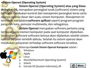 •Sistem Operasi (Operating System)
Sistem Operasi (Operating System) atau yang biasa
disingkat OS, merupakan perangkat lunak (software) sistem yang
bertugas melakukan kontrol dan manajemen perangkat keras serta
operasi-operasi dasar dari suatu sistem Komputer. Manajemen ini
termasuk menjalakansoftware aplikasi seperti program-program
pengolah kata, pemutar multimedia, dan sebagainya.
Sistem Operasi merupakan software pertama yang
terdapat pada memori komputer pada saat komputer dijalankan.
Sedangkan software-software lainnya akan dijalankan setelah sistem
operasi berjalan terlebih dahulu. Setelah itu sistem operasi akan
melakukan pelayanan terhadap software-software tersebut.
Beberapa Contoh Sistem Operasi Komputer adalah :
1. Windows
2. Apple
3. Linux
4. MacOS(Macintosh Operating System)
5. Solaris
Menu
6. Garuda OS (buatan Indonesia), dll

 