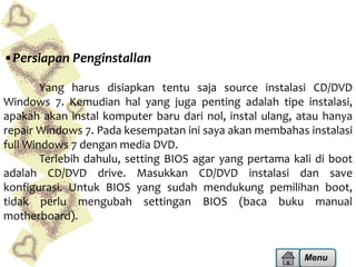 •Persiapan Penginstallan
Yang harus disiapkan tentu saja source instalasi CD/DVD
Windows 7. Kemudian hal yang juga penting adalah tipe instalasi,
apakah akan instal komputer baru dari nol, instal ulang, atau hanya
repair Windows 7. Pada kesempatan ini saya akan membahas instalasi
full Windows 7 dengan media DVD.
Terlebih dahulu, setting BIOS agar yang pertama kali di boot
adalah CD/DVD drive. Masukkan CD/DVD instalasi dan save
konfigurasi. Untuk BIOS yang sudah mendukung pemilihan boot,
tidak perlu mengubah settingan BIOS (baca buku manual
motherboard).

Menu

 