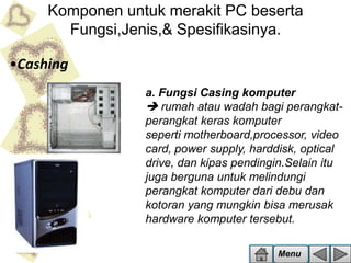 Komponen untuk merakit PC beserta
Fungsi,Jenis,& Spesifikasinya.
•Cashing
a. Fungsi Casing komputer
 rumah atau wadah bagi perangkatperangkat keras komputer
seperti motherboard,processor, video
card, power supply, harddisk, optical
drive, dan kipas pendingin.Selain itu
juga berguna untuk melindungi
perangkat komputer dari debu dan
kotoran yang mungkin bisa merusak
hardware komputer tersebut.
Menu

 
