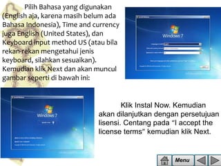 Pilih Bahasa yang digunakan
(English aja, karena masih belum ada
Bahasa Indonesia), Time and currency
juga English (United States), dan
Keyboard input method US (atau bila
rekan-rekan mengetahui jenis
keyboard, silahkan sesuaikan).
Kemudian klik Next dan akan muncul
gambar seperti di bawah ini:

Klik Instal Now. Kemudian
akan dilanjutkan dengan persetujuan
lisensi. Centang pada “I accept the
license terms” kemudian klik Next.

Menu

 