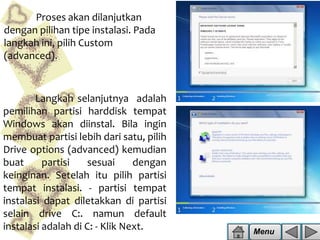 Proses akan dilanjutkan
dengan pilihan tipe instalasi. Pada
langkah ini, pilih Custom
(advanced).

Langkah selanjutnya adalah
pemilihan partisi harddisk tempat
Windows akan diinstal. Bila ingin
membuat partisi lebih dari satu, pilih
Drive options (advanced) kemudian
buat
partisi
sesuai
dengan
keinginan. Setelah itu pilih partisi
tempat instalasi. - partisi tempat
instalasi dapat diletakkan di partisi
selain drive C:. namun default
instalasi adalah di C: - Klik Next.

Menu

 