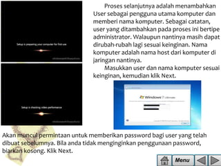 Proses selanjutnya adalah menambahkan
User sebagai pengguna utama komputer dan
memberi nama komputer. Sebagai catatan,
user yang ditambahkan pada proses ini bertipe
administrator. Walaupun nantinya masih dapat
dirubah-rubah lagi sesuai keinginan. Nama
komputer adalah nama host dari komputer di
jaringan nantinya.
Masukkan user dan nama komputer sesuai
keinginan, kemudian klik Next.

Akan muncul permintaan untuk memberikan password bagi user yang telah
dibuat sebelumnya. Bila anda tidak menginginkan penggunaan password,
biarkan kosong. Klik Next.
Menu

 