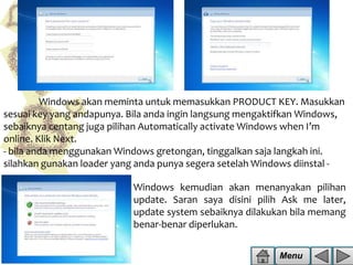 Windows akan meminta untuk memasukkan PRODUCT KEY. Masukkan
sesuai key yang andapunya. Bila anda ingin langsung mengaktifkan Windows,
sebaiknya centang juga pilihan Automatically activate Windows when I’m
online. Klik Next.
- bila anda menggunakan Windows gretongan, tinggalkan saja langkah ini.
silahkan gunakan loader yang anda punya segera setelah Windows diinstal -

Windows kemudian akan menanyakan pilihan
update. Saran saya disini pilih Ask me later,
update system sebaiknya dilakukan bila memang
benar-benar diperlukan.
Menu

 