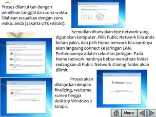 Proses dilanjutkan dengan
pemilihan tanggal dan zona waktu.
Silahkan sesuaikan dengan zona
waktu anda (Jakarta UTC+08:00).

Kemudian ditanyakan tipe network yang
digunakan komputer. Pilih Public Network bila anda
belum yakin, dan pilih Home network bila nantinya
akan langsung connect ke jaringan LAN.
Perbedaannya adalah sekuritas jaringan. Pada
Home network nantinya bebas men-share folder
sedangkan di Public Network sharing folder akan
dilimit.
Proses akan
dilanjutkan dengan
finalizing, welcome
screen hingga
desktop Windows 7
tampil.
Menu

 